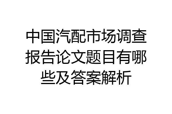 中国汽配市场调查报告论文题目有哪些及答案解析