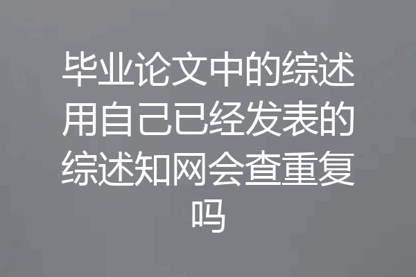 毕业论文中的综述用自己已经发表的综述知网会查重复吗