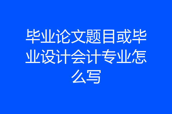 毕业论文题目或毕业设计会计专业怎么写