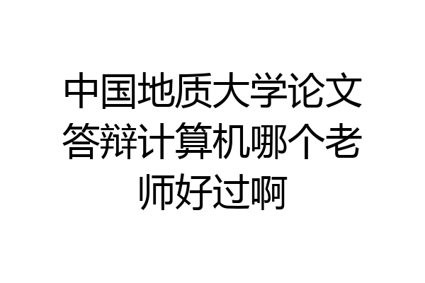 中国地质大学论文答辩计算机哪个老师好过啊
