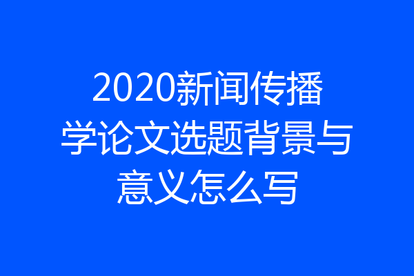 2020新闻传播学论文选题背景与意义怎么写