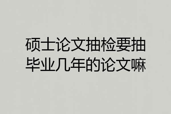 硕士论文抽检要抽毕业几年的论文嘛