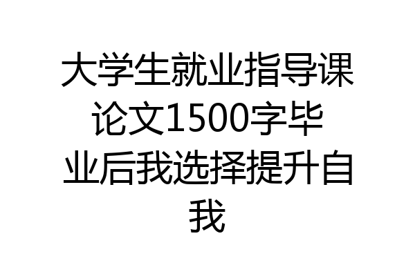 大学生就业指导课论文1500字毕业后我选择提升自我