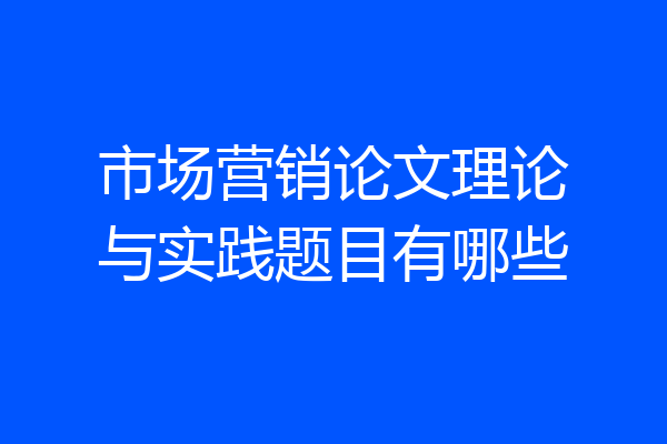 市场营销论文理论与实践题目有哪些