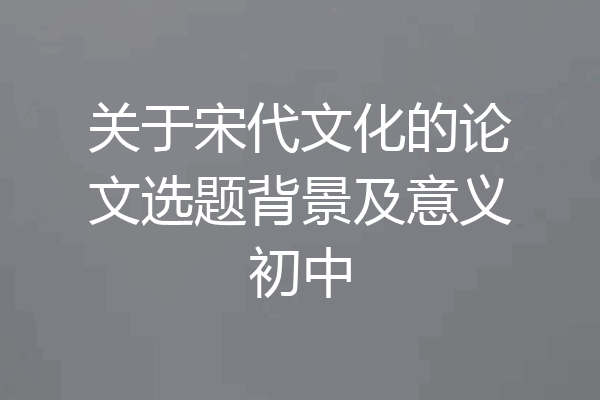 关于宋代文化的论文选题背景及意义初中