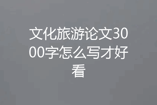 文化旅游论文3000字怎么写才好看