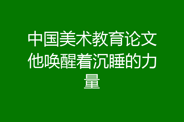 中国美术教育论文他唤醒着沉睡的力量