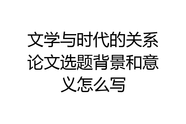 文学与时代的关系论文选题背景和意义怎么写