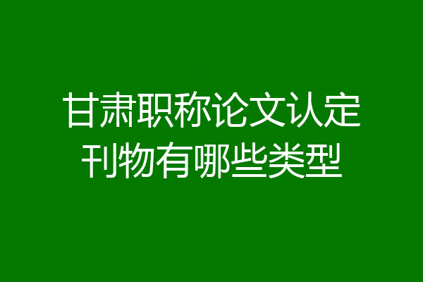 甘肃职称论文认定刊物有哪些类型
