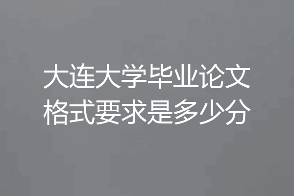 大连大学毕业论文格式要求是多少分