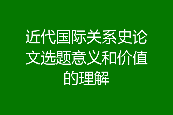 近代国际关系史论文选题意义和价值的理解