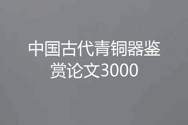 中国古代青铜器鉴赏论文3000