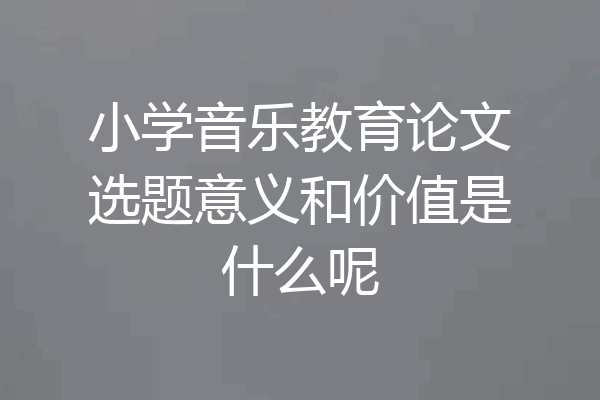 小学音乐教育论文选题意义和价值是什么呢