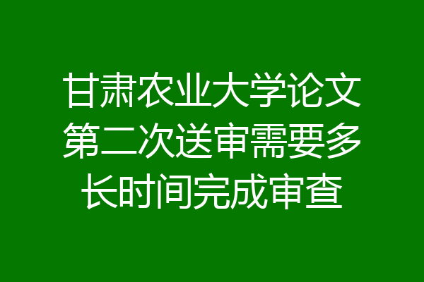 甘肃农业大学论文第二次送审需要多长时间完成审查