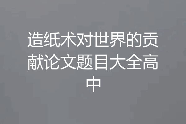 造纸术对世界的贡献论文题目大全高中
