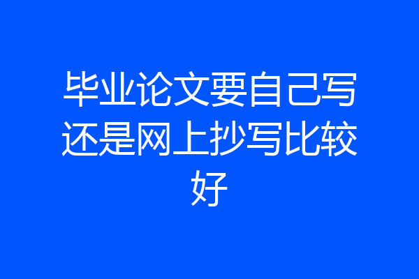 毕业论文要自己写还是网上抄写比较好