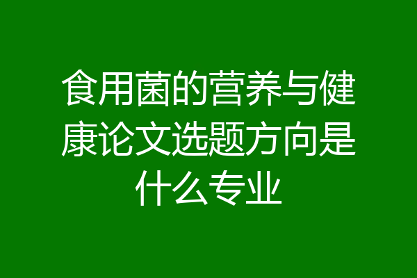 食用菌的营养与健康论文选题方向是什么专业