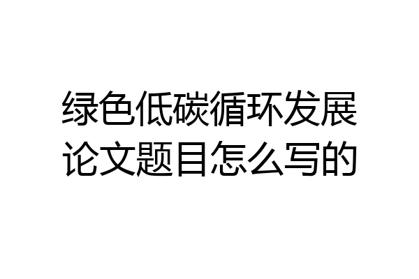 绿色低碳循环发展论文题目怎么写的