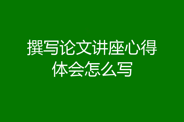 撰写论文讲座心得体会怎么写