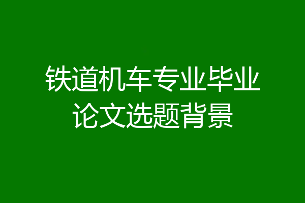 铁道机车专业毕业论文选题背景