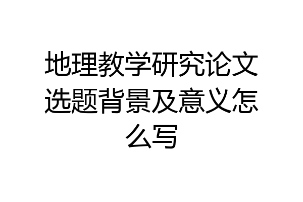 地理教学研究论文选题背景及意义怎么写