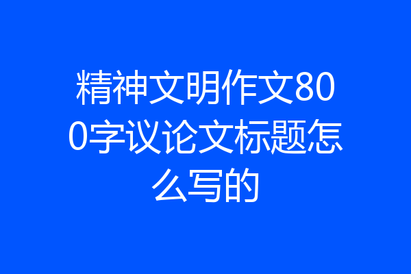 精神文明作文800字议论文标题怎么写的