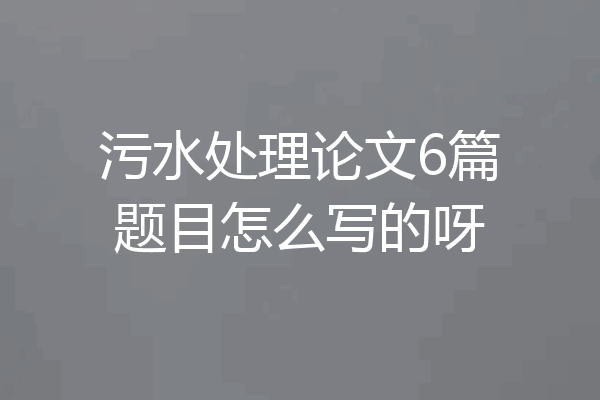 污水处理论文6篇题目怎么写的呀