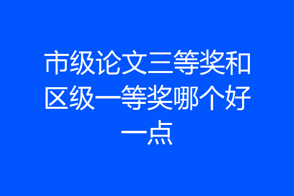 市级论文三等奖和区级一等奖哪个好一点