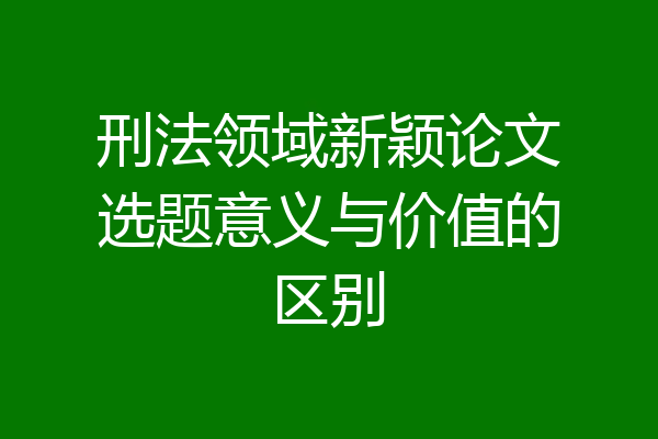 刑法领域新颖论文选题意义与价值的区别