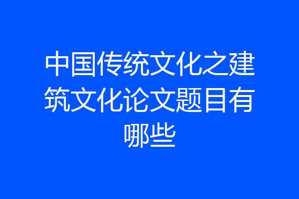 中国传统文化之建筑文化论文题目有哪些