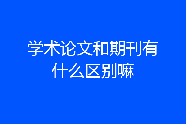 学术论文和期刊有什么区别嘛