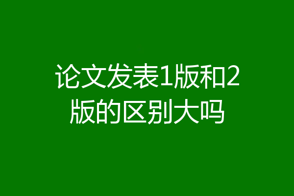 论文发表1版和2版的区别大吗