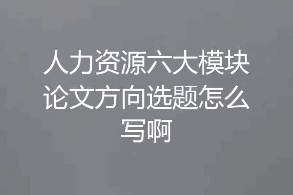 人力资源六大模块论文方向选题怎么写啊