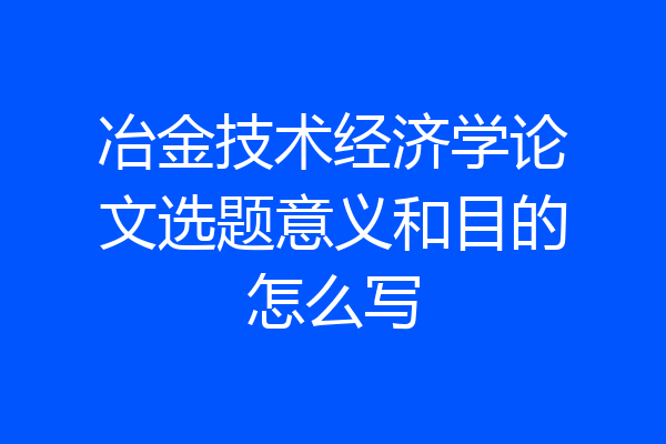 冶金技术经济学论文选题意义和目的怎么写