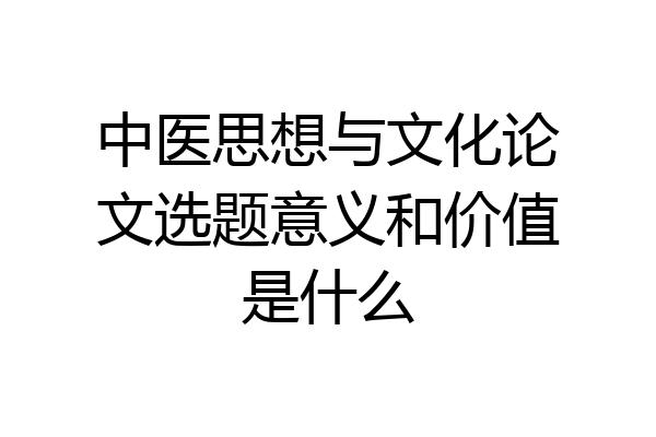 中医思想与文化论文选题意义和价值是什么