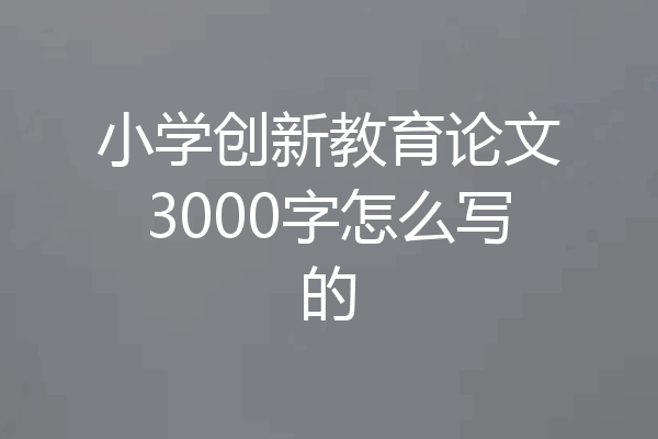 小学创新教育论文3000字怎么写的
