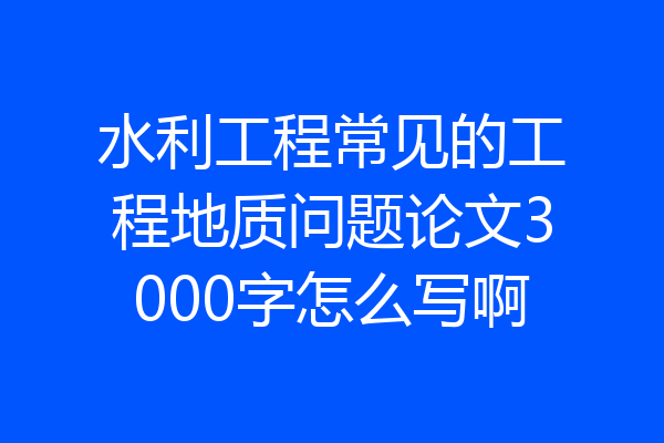 水利工程常见的工程地质问题论文3000字怎么写啊
