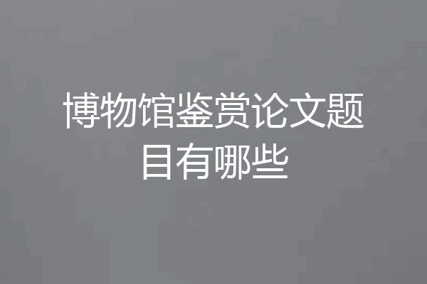 博物馆鉴赏论文题目有哪些