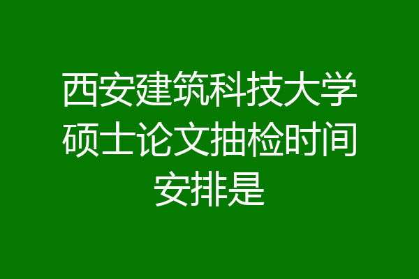 西安建筑科技大学硕士论文抽检时间安排是