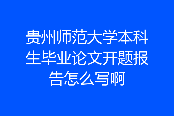 贵州师范大学本科生毕业论文开题报告怎么写啊