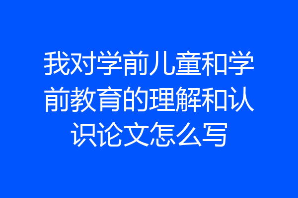 我对学前儿童和学前教育的理解和认识论文怎么写