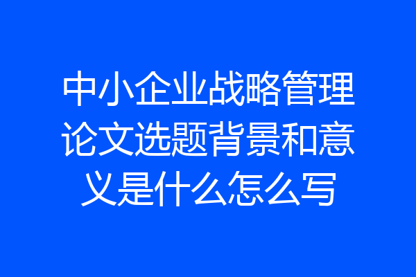 中小企业战略管理论文选题背景和意义是什么怎么写