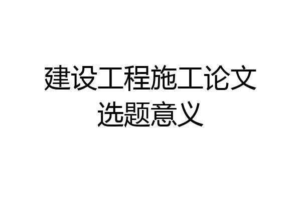 建设工程施工论文选题意义