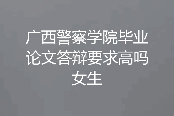 广西警察学院毕业论文答辩要求高吗女生