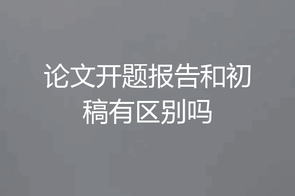 论文开题报告和初稿有区别吗