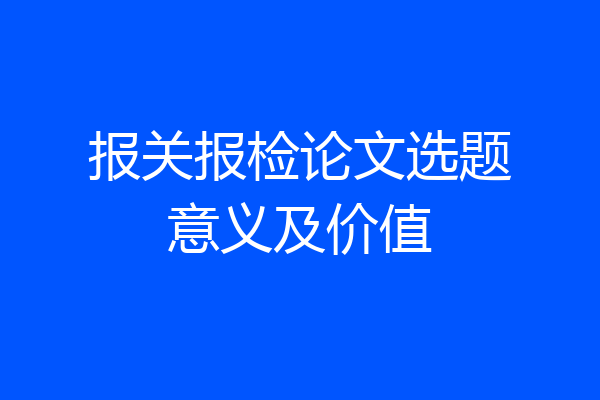 报关报检论文选题意义及价值