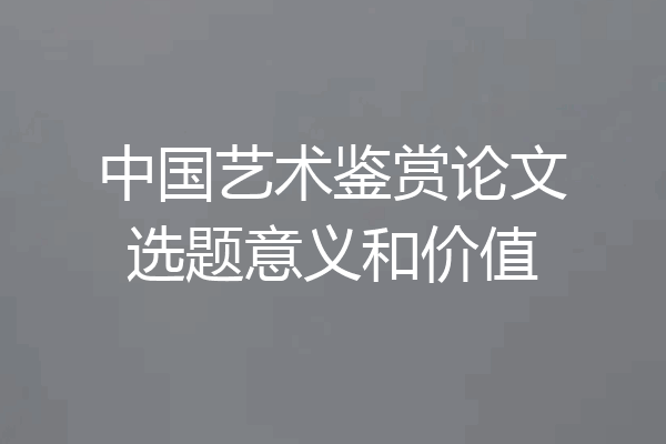 中国艺术鉴赏论文选题意义和价值