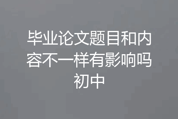 毕业论文题目和内容不一样有影响吗初中