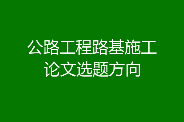 公路工程路基施工论文选题方向