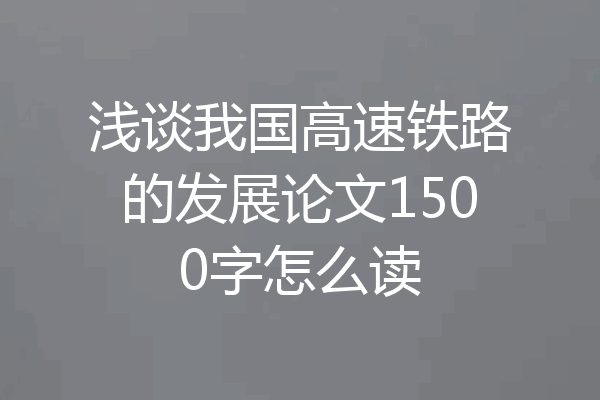 浅谈我国高速铁路的发展论文1500字怎么读